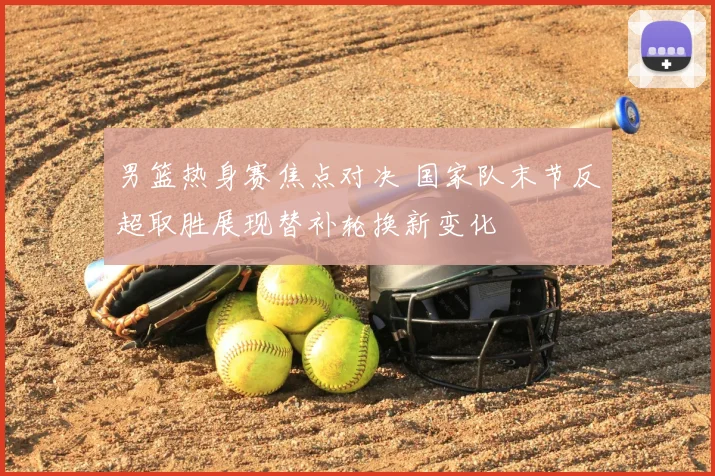 男篮热身赛焦点对决 国家队末节反超取胜展现替补轮换新变化