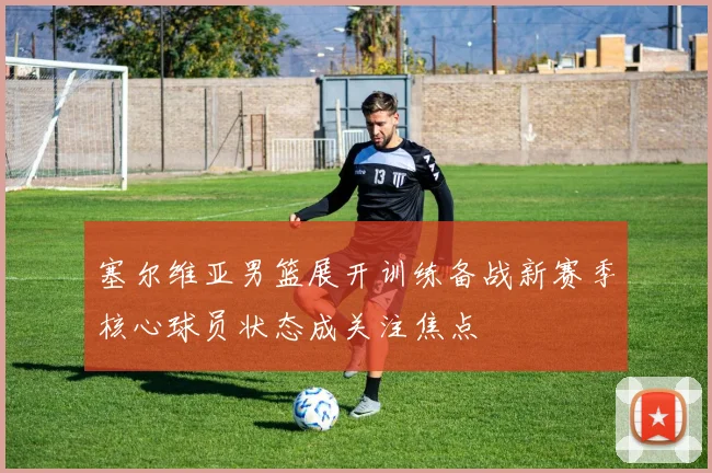 塞尔维亚男篮展开训练备战新赛季核心球员状态成关注焦点