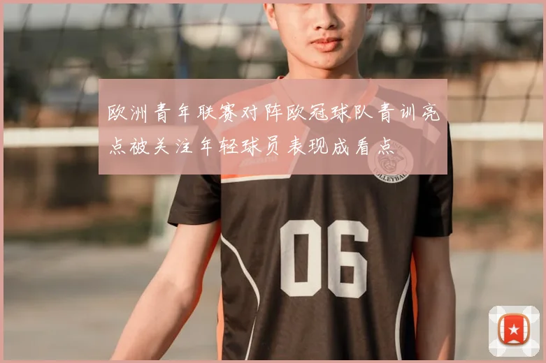 欧洲青年联赛对阵欧冠球队青训亮点被关注年轻球员表现成看点